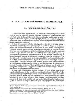 E DWJTA CIVILEI -PJESA E PERGJITHSHME
I. NOCIONI DHE EMERTIMI I SE DREJTES CHVILE
E drejta civile eshte dege e vepante e se drejtes ne sistemin tone juridik. E drejta
civile, jo vetem qe eshte nder deget me te vjetra te drejtesise, por ajo konsideiohet edhe
.inder deget me t& zhvilluara te drejtbise. E drejta civile, edhe pse ben pjese ne mesin e..d:
degeve me t& vjetra te drejt'esise, kur behet Gale per perkufizimin e saj, eshte nje geshtje e
veshtire, per shkak se eshte veshtire ta jepet nje definicion qe perfshine Ere ate qe eshte
y 4 ~l&nd&e rregullirnit t&kesaj dege.
,-. ..
:I ' E drejta civile zakonisht definohet si dege pozitive e se drejtes qe perfshine teresse e
dispozitave (rregullave) juridike qe rregullojne marredheniet shoqerore me karakter
pasuror ose marredheniet shoqerore qe ne instance te fundit marrin karakter pasuror.
Lidhur me lenden e se drejtres civile, profesor Finzhgar s b a n se, "lend&e se drejtes
civile jane marredheniet pasurore qe lindin ne lemh e qarkullimit t&mallrave dhenen
ndikimin e ligjit te vleres, pastaj disa veti juridike personale te subjekteve juridike qe
marrin pjese ne marredheniet pasurore te caktuara, si dhe te drejtat e personalitetit (te
drejtat personale jo pasurore) qe rnbrohen me metoden dhe rnjetet e se drejtes civile"'. Ne
t&drejten civile vjen me se shumti ne shprehje vullneti i lire i paleve, andaj edhe thuhet
se, "E drejta private ben hapesiren me te gjere te autonomise se vullnetit per kontratat e
lidhura lirishtV2.Definimi i te drejtes civile te ne me sG shumti behet duke u mbeshtetur
ne sistemin kontinental evropian, do te thote, ne te drejten e shkruar. NC kohen me te re
jepet nje formulim, ku thuhet: "Te te gjithe popujt e kulturuar me te drejte civile
nenkuptohet ai rregullim real i pergjithshernjuridik ekzistues i nje shteti qe ka te beje me
jeten private te cileve u adresohet norma juridike"'.
E drejta civile fillimisht eshte definuar me fjalet: "E drejta private eshte teresi e
rregullave juridike, me te cilat rregullohen marredheniet ne mes te individ~ve"~.Ky
definicion e nenkuptonte permbajtjen e kesaj fushe te drejtesise kur e drejta civile kishte
kuptimin e te drejtes private, dege e se drejtes nga e cila linden edhe shume dege tjera t'e
se drejtes, sip jane:.e drejta tregtare, e drejta e punes, e drejta ekonomike, e drejta e
autorit, etj. E drejta civile sot eshte nje dege e sedrejtes, qe eshte e kuptimit me te
ngushte ne krahasim me ate qe ne te kaluaren njihej si e drejta private. Sot, me te drejten
I Finzgar, Alojz. Grodjansko prmo u nasern prmnem sirremu, Arhiv za pravne i dmstvene nauke, nr. 1-
211986, Beograd, fq. 113.
Periphanakis, Const. Les sources du droit en science comparative, Athenes, 1964, fq. 14.
Boehmer, Grundlangen der burgerhchen Rechtsordung, 1950, Bd, I, fq. 9. Cihlar sipas Martin VedriS dhe
Petar Klarit, ne Gradansko Prmo, Narodne Novine, Zagreb, 1998, fq. 3.
Lemunier, Principes eipractiques du Droit civil, Paris, 1963, fq. 5.
 