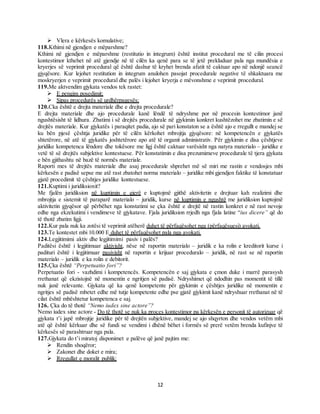 12
 Vlera e kërkesës komulative;
118.Kthimi në gjendjen e mëparshme?
Kthimi në gjendjen e mëparshme (restitutio in integrum) është institut procedural me të cilin procesi
kontestimor kthehet në atë gjendje në të cilën ka qenë para se të jetë prekluduar pala nga mundësia e
kryerjes së veprimit procedural që është dashur të kryhet brenda afatit të caktuar apo në ndonjë seancë
gjyqësore. Kur lejohet restitution in integrum anulohen pasojat procedurale negative të shkaktuara me
moskryerjen e veprimit procedural dhe palës i lejohet kryerja e mëvonshme e veprimit procedural.
119.Me aktvendim gjykata vendos tek rastet:
 E pengim posedimit;
 Sipas procedurës së urdhërpagesës;
120.Cka është e drejta materiale dhe e drejta procedurale?
E drejta materiale dhe ajo procedurale kanë lëndë të ndryshme por në procesin kontestimor janë
ngushtësisht të lidhura. Zbatimi i së drejtës procedurale në gjykimin konkret kushtëzohet me zbatimin e së
drejtës materiale. Kur gjykatës i paraqitet padia, ajo së pari konstaton se a është ajo e rregullt e mandej se
ku bën pjesë çështja juridike për të cilën kërkohet mbrojtja gjyqësore: në kompetencën e gjykatës
shtetërore, në atë të gjykatës joshtetërore apo atë të organit administrativ. Për gjykimin e disa çështjeve
juridike kompetenca lëndore dhe tokësore me ligj është caktuar varësisht nga natyra materialo – juridike e
vetë të së drejtës subjektive kontestuese. Për konstatimin e disa prezumimeve procedurale të tjera gjykata
e bën gjithashtu në bazë të normës materiale.
Raporti mes të drejtës materiale dhe asaj procedurale shprehet më së miri me rastin e vendosjes mbi
kërkesën e padisë sepse me atë rast zbatohet norma materialo – juridike mbi gjendjen faktike të konstatuar
gjatë procedimit të çështjes juridike kontestuese.
121.Kuptimi i juridiksionit?
Me fjalën juridiksion në kuptimin e gjerë e kuptojmë gjithë aktivitetin e drejtuar kah realizimi dhe
mbrojtja e sistemit të paraparë materialo – juridik, kurse në kuptimin e ngushtë me juridiksion kuptojmë
aktivitetin gjyqësor që përbëhet nga konstatimi se çka është e drejtë në rastin konkret e në rast nevoje
edhe nga ekzekutimi i vendimeve të gjykatave. Fjala juridiksion rrjedh nga fjala latine “ius dicere” që do
të thotë zbatim ligji.
122.Kur pala nuk ka zotësi të veprimit atëherë duhet të përfaqësohet nga (përfaqësuesi) avokati.
123.Te kontestet mbi 10.000 E duhet të përfaqësohet pala nga avokati.
124.Legjitimimi aktiv dhe legjitimimi pasiv i palës?
Paditësi është i legjitimuar aktivisht, nëse në raportin materialo – juridik e ka rolin e kreditorit kurse i
padituri është i legjitimuar pasivisht në raportin e krijuar proceduralo – juridik, në rast se në raportin
materialo – juridik e ka rolin e debitorit.
125.Çka është “Perpetuatio fori”?
Perpetuatio fori - vazhdimi i kompetencës. Kompetencën e saj gjykata e çmon duke i marrë parasysh
rrethanat që ekzistojnë në momentin e ngritjen së padisë. Ndryshimet që ndodhin pas momentit të tillë
nuk janë relevante. Gjykata që ka qenë kompetente për gjykimin e çështjes juridike në momentin e
ngritjes së padisë mbetet edhe më tutje kompetente edhe pse gjatë gjykimit kanë ndryshuar rrethanat në të
cilat është mbështetur kompetenca e saj.
126. Çka do të thotë “Nemo iudex sine actore”?
Nemo iudex sine actore - Do të thotë se nuk ka proces kontestimor pa kërkesën e personit të autorizuar që
gjykata t’i japë mbrojtje juridike për të drejtën subjektive, mandej se ajo shqyrton dhe vendos vetëm mbi
atë që është kërkuar dhe së fundi se vendimi i dhënë bëhet i formës së prerë vetëm brenda kufinjve të
kërkesës së parashtruar nga pala.
127.Gjykata do t’i miratoj disponimet e palëve që janë pajtim me:
 Rendin shoqëror;
 Zakonet dhe doket e mira;
 Rregullat e moralit publik;
 