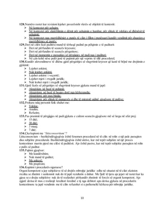 13
128.Numëro rastet kur revizioni lejohet pavarësisht vlerës së objektit të kontestit:
 Në kontestet për ushqim;
 Në kontestet për shpërblimin e dëmit për ushqimin e humbur, për shkak të vdekjes së dhënësit të
ushqimit;
 Në kontestet nga marrëdhëniet e punës të cilat i fillon i punësuari kundër vendimit për shuarjen e
marrëdhënies së punës;
129.Deri në cilën fazë paditësi mund të tërheqë padinë pa pëlqimin e të paditurit:
 Deri në përfundim të seancës kryesore;
 Deri në përfundim të seancës përgatitore;
 Deri në momentin e paraqitjes së përgjigjes në padi nga i padituri;
 Në çdo kohë nëse palët janë të pajtimit për një veprim të tillë procedural;
130.Kundër aktvendimeve të dhëna gjatë përgatitjes së shqyrtimit kryesor që kanë të bëjnë me drejtimin e
gjykimit:
 Lejohet ankimi;
 Nuk lejohet ankimi;
 Lejohet ankimi i veçantë;
 Lejohet mjeti i rregullt juridik;
 Nuk leohet mjeti i rregullt juridik;
131.Gjatë fazës së përgatitjes së shqyrtimit kryesor gjykata mund të japë:
 Aktgjykim në bazë të pohimit;
 Aktgjykimi në bazë të heqjes dorë nga kërkespadia;
 Aktgjykimi për mos bindje;
 Aktgjykimi për shkak të mungesës si dhe të miratojë ujdinë gjyqësore të palëve;
132.Prokura ndaj personit fizik shuhet me:
 Vdekje;
 Anulim;
 Refuzim;
133.Pas pranimit të përgjigjes në padi gjykata e cakton seancën gjyqësore më së largu në afat prej:
 15 ditë;
 30 ditë;
 3 muaj;
 7 ditë;
134.Çka kuptoni me “litisconsortium”?
Litisconsorcium - bashkëndërgjyqësia është fenomen procedural në të cilin në rolin e një pale paraqiten
disa subjekte procedurale. Bashkëndërgjyqësia është aktive, kur më tepër subjekte në një proces
kontestimor marrin pjesë me cilësi të paditësit. Ajo është pasive, kur më tepër subjekte paraqiten në rolin
e palës së paditur.
135.Pajtimi gjyqësor:
 Me kundërshtim;
 Nuk mund të goditet;
 Me ankesë;
 Me prapësim;
136.Kuptimi i procedurës siguruese?
Organi kompetent u jep subjekteve të së drejtës mbrojtje juridike edhe në situatat në të cilat ekziston
rreziku se zbatimi i sanksionit nuk do të japë rezultatin e duhur. Me fjalë të tjera ajo jepet në rastet kur ka
gjasa se e drejta subjektive nuk do të realizohet përkundër zbatimit të forcës së organit kompetent. Ajo
zgjatë derisa të mos e realizojë kreditori kredinë e tij nga debitori apo derisa gjykata në procedurën
kontestimore ta japë vendimin me të cilin refuzohet si e pathemeltë kërkesa për mbrojtje juridike.
 