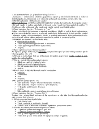 3
21.Cili është instrumenti kyq që përcakton “Litispedencën”?
Litispendenca – kontestvarësia (ekzitimi i gjyqvarësisë) krijohet që në momentin në të cilin të paditurit i
dorëzohet padia, pra, në momentin në të cilin është njoftuar pala kundërshtare për kërkesën e tillë.
22.Përshkruaj kuptimin e kërkesëpadisë konekse?
Kërkespadia konekse janë kërkesa që kanë të njëjtën bazë juridike dhe bazë faktike. Kërkespadia konekse
është padi e palës së paditur ndaj objektit të kontestit e cila i kundërvihet kërkespadisë së paditësit. Të
dyja këto, pra edhe kërkespadia edhe kundërpadia rrjedhin prej një baze të njëjtë juridike.
23.Sqaro kuptimin e shprehjes “Reformatio in Peius”?
Gjykata e shkallës së dytë nuk mund ta ndryshojë aktgjykimin e shkallës së parë në dëm të palës ankuese,
po që se vetëm ajo ka bërë ankim, e jo edhe pala kundërshtare. Reformatio do të thotë ndryshim. Ndalimi
i reformatio in peius e ndalon mundësinë e dhënies së vendimit ndryshues në dëm të palës ankuese (nëse
vetëm njëra palë ushtron ankim), por jo edhe mundësinë e anulimit të vendimit të goditur.
24.Propozimi për sigurimin e kërkesëpadisë bëhet:
 Gojarisht ose me shkrim;
 Vetëm me parashtresë gjatë zhvillimit të procedurës;
 Vetëm gojarisht gjatë zhvillimit të procedurës;
 Asnjëra;
25.Sqaro kuptimin devolutiv të mjeteve juridike?
Për mjetet e goditjes thuhet se janë devolutive, kur procedura sipas tyre dhe vendosja meritore për to
bëhet nga gjykata më e lartë.
26.Tërheqja e padisë, heqja dorë nga kërkesëpadia dhe pajtimi gjyqësor janë rezultat i vullneti të palës
paditëse dhe palës së paditur.
27.Shkelja e parimit të kontradiktorialitetit përbën:
 Shkelje escenciale të rëndësisë relative;
 Shkelje esenciale të rëndësisë absolute;
 Kjo nuk konsiderohet shkelje decidivisht;
 Asnjëra;
28.Kundër vlerës së objektit të kontestit mund të parashtrohet:
 Prapësim;
 Kundërshtim;
 Padi;
 Propozim;
29.Ka njëjtësi të çështjes juridike kur:
 Njëra padi është e natyrës detyruese kurse tjetra vërtetuese;
 Njëra padi është e natyrës vërtetuese e tjetra detyruese;
 Të dy paditë janë të natyrës detyruese;
 Asnjëra;
 Njëra padi është e natyrës njohëse kurse tjetra vërtetuese;
30.Sqaro kuptimin e shprehjes “Dominus Litis”?
Dominus Litis – gjyqtari është zot i procesit dhe nga ai varet se cilat fakte do të konstatohen dhe cilat
mjete provuese do të përdoren.
31.Gjykata e aprovon kërkesëpadinë nëse:
 Padia është e lejuar;
 Thënia e paditësit në padi është e themeltë;
 Paditësi e bënë të besueshme ekzistimin e legjitimitetit procedural të padive;
32.Zotësinë procedurale për të vepruar në procedurë e kanë:
 Të gjithë ata që kanë zotësinë për të qenë palë;
 Të gjithë ata që kanë zotësinë për të vepruar;
 Palët që e kanë legjitimacionin procedural;
 Vetëm palët që kanë interes juridik për ndjekjen e çështjes në gjykatë;
 