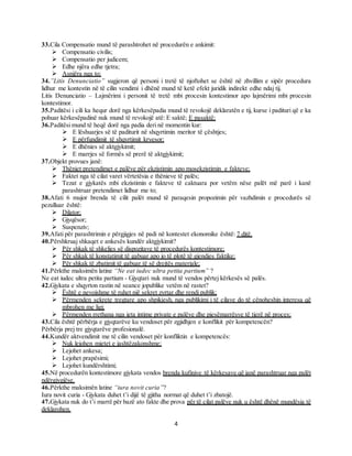 4
33.Cila Compensatio mund të parashtrohet në procedurën e ankimit:
 Compensatio civilis;
 Compensatio per judicem;
 Edhe njëra edhe tjetra;
 Asnjëra nga to;
34.”Litis Denunciatio” sugjeron që personi i tretë të njoftohet se është në zhvillim e sipër procedura
lidhur me kontestin në të cilin vendimi i dhënë mund të ketë efekt juridik indirekt edhe ndaj tij.
Litis Denunciatio – Lajmërimi i personit të tretë mbi procesin kontestimor apo lajmërimi mbi procesin
kontestimor.
35.Paditësi i cili ka hequr dorë nga kërkesëpadia mund të revokojë deklaratën e tij, kurse i padituri që e ka
pohuar kërkesëpadinë nuk mund të revokojë atë: E saktë; E pasaktë;
36.Paditësi mund të heqë dorë nga padia deri në momentin kur:
 E lëshuarjes së të paditurit në shqyrtimin meritor të çështjes;
 E përfundimit të shqyrtimit kryesor;
 E dhënies së aktgjykimit;
 E marrjes së formës së prerë të aktgjykimit;
37.Objekt provues janë:
 Thëniet pretendimet e palëve për ekzistimin apo mosekzistimin e fakteve;
 Faktet nga të cilat varet vërtetësia e thënieve të palës;
 Tezat e gjykatës mbi ekzistimin e fakteve të caktuara por vetëm nëse palët më parë i kanë
parashtruar pretendimet lidhur me to;
38.Afati 6 mujor brenda të cilit palët mund të paraqesin propozimin për vazhdimin e procedurës së
pezulluar është:
 Dilator;
 Gjyqësor;
 Suspenziv;
39.Afati për parashtrimin e përgjigjes në padi në kontestet ekonomike është: 7 ditë.
40.Përshkruaj shkaqet e ankesës kundër aktgjykimit?
 Për shkak të shkeljes së dispozitave të procedurës kontestimore;
 Për shkak të konstatimit të gabuar apo jo të plotë të gjendjes faktike;
 Për shkak të zbatimit të gabuar të së drejtës materiale;
41.Përkthe maksimën latine “Ne eat iudec ultra petita partium” ?
Ne eat iudec ultra petita partium - Gjyqtari nuk mund të vendos përtej kërkesës së palës.
42.Gjykata e shqyrton rastin në seance jopublike vetëm në rastet?
 Është e nevojshme të ruhet një sekret zyrtar dhe rendi publik;
 Përmenden sekrete tregtare apo shpikjesh, nga publikimi i të cilave do të cënoheshin interesa që
mbrohen me ligj;
 Përmenden rrethana nga jeta intime private e palëve dhe pjesëmarrësve të tjerë në proces;
43.Cila është përbërja e gjyqtarëve ku vendoset për zgjidhjen e konflikit për kompetencën?
Përbërja prej tre gjyqtarëve profesionalë.
44.Kundër aktvendimit me të cilin vendoset për konfliktin e kompetencës:
 Nuk lejohen mjetet e jashtëzakonshme;
 Lejohet ankesa;
 Lejohet prapësimi;
 Lejohet kundërshtimi;
45.Në procedurën kontestimore gjykata vendos brenda kufinjve të kërkesave që janë parashtruar nga palët
ndërgjygjëse.
46.Përkthe maksimën latine “iura novit curia”?
Iura novit curia - Gjykata duhet t’i dijë të gjitha normat që duhet t’i zbatojë.
47.Gjykata nuk do t’i marrë për bazë ato fakte dhe prova për të cilat palëve nuk u është dhënë mundësia të
deklarohen.
 