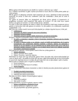 5
48.Kur gjykata është jokompetente çka ndodhë me veprimet e ndërmarra nga e njëjta?
Do t’i shpallë të pavlefshme të gjitha veprimet procedurale të kryera dhe do ta hedhë poshtë padinë që i
është paraqitur.
49.Cila gjykatë në pikëpamje territoriale është kompetente për rastet e shkaktimit të dëmit material dhe
jomateriale me pasoja të rënda nëse vendbanimi i palës dhe vendndodhja e dëmit, janë në vende të
ndryshme?
Për gjykim në kontestet lidhur me përgjegjësinë për dëmin, përveç gjykatës së kompetencës së
përgjithshme territoriale, është kompetente edhe gjykata në territorin e së cilës është kryer veprimi
dëmtues apo gjykata në territorin e së cilës ka lindur pasoja e dëmtimit.
Në qoftë se dëmi është shkaktuar për shkak të vdekjes apo të lëndimit të rëndë trupor, kompetente përveç
gjykatës së përmendur është edhe gjykata në territorin e së cilës paditësi e ka vendbanimin, respektivisht
vendqëndrimin e vet.
50.Vetëm disa vendime mund të merren për kërkesëpadinë pa u mbajtur shqyrtimi kryesor, të tilla janë:
 Urdhërpagesa;
 Aktgjykimi për shkak të mungesës nga seanca përgatitore;
 Aktgjykimi në bazë të pohimit;
 Aktgjykimi në bazë të gjendjes faktike jokontestuese në kontestet ekonomike;
51.Masa e sigurimit të kërkepadisë mund të caktohet nëse plotësohen këto kushte:
 Në qoftë se propozuesi i sigurimit e bënë të besueshme ekzistimin e kërkesës apo të së drejtës
subjektive të tij;
 Në qoftë se ekziston rreziku se pa caktimin e masës së këtillë pala kundërshtare do të mund ta
pamundësonte apo vështirësonte dukshëm realizimin e kërkesës, sidomos me tjetërsimin e
pasurisë së vet, me fshehjen e saj, me ngarkimin apo me ndonjë mënyrë tjetër, me të cilën do ta
ndryshonte gjendjen ekzistuese të gjërave, ose në ndonjë mënyrë tjetër do të ndikonte negativisht
në të drejtat e propozuesit të sigurimit;
52.Propozimi për sigurimin e kërkesëpadisë mund të bëhet kur çështja gjendet në:
 Gjykata Themelore;
 Gjykata Themelore dhe të Apelit;
 Gjykata Themelore, Apelit dhe Supreme;
53.Përkitazi me heqjen dorë nga kërkespadia gjykata lëshon Akvendim ndaj refuzon kërkesëpadinë por
vetëm në pjesën nga e cila paditësi ka hequr dorë apo nga e gjithë kërkesëpadia dhe atë deri në përfundim
të seancës për shqyrtimin kryesor të çështjes dhe për heqjen dorë nuk nevojitet pëlqimi i palës së paditur.
54.Procedura në shkallë të parë si rregull nuk përbëhet prej:
 Seancë përgatitore;
 Seancë për shqyrtimin kryesor të çështjes;
 Seancë dëgjimore;
55.Nëse në procedurë kontestimore konstatohet se duhet të zbatohet procedura jokontestimore gjykata do
të:
 Pezullojë procedurën kontestimore;
 Perfundojë procedurën kontestimore;
 Ndërprejë procedurën konstestimore;
56.Lidhur me vlerën e objektit të kontestit gjykata kujdeset:
 Ex officio;
 Prapësimit të paditësit;
 Sipas padisë së palës;
57.Për përjashtimin e kryetarit të gjykatës supreme vendos:
 Seanca e përgjithshme e gjyqëtarëve të saj;
 Gjykata kushtetuese si gjykatë më e lartë;
 Kjo gjë përjashtohet nga praktika gjyqësore;
 