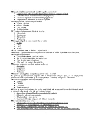 7
71.Gjykata në pikëpamje territoriale mund të shpallet jokompetente:
 Me prapësim të palës së paditur të parashtruar me anë të përgjigjes me padi;
 Me kundërshtim të parashtruar në seancën përgatitore;
 Me ankesë të palës të parashtruar në rrugë gjyqësore;
 Me prapësim të parashtruar në seancën kryesore;
72.Për përjashtimin e procesmbajtësit vendos:
 Kryetari i gjykatës;
 Gjyqtari i çështjes;
 Trupi gjykues;
 Këshilli gjyqësor;
73.Vendimet gjyqësore mund të jenë në formë të:
 Aktvendimit;
 Konkluzionit;
 Përfundimit;
 Prapësimit;
74.Përgjigjia në padi në parim parashtrohet në afatin:
 15 ditë;
 7 ditë;
 5 ditë;
 10 ditë;
75.Nga cili moment fillon të rrjedhë “Litispendenca”?
Litispendenca (gjyqvarësia) fillon të rrjedhë që në momentin në të cilin të paditurit i dorëzohet padia.
76.Përgjigjia në padia është:
 E drejtë diskrecionale e palës së paditur;
 Kjo gjë çmohet nga gjykata nga rasti në rast;
 Është detyrim ligjor i të paditurit;
 Është tagër e të paditurit dhe paditësit;
77.Përkitazi me pengim posedimin gjykata vendos me:
 Aktvendim;
 Aktgjykimin;
 Konkluzion;
 Përfundim;
78.Si do të veprojë gjykata nëse padia e paditësit është e paqartë?
Në qoftë se gjykata konstaton, se padia është e pakuptueshme dhe jo e plotë, do t`ia kthejë padinë
paditësit dhe do ta ftojë të njëjtin që në afat prej 3 ditësh t’i eliminojë mangësitë e konstatuara.
79.Bashkëndërgjygjqësia fakultative varet nga:
 Paditësi;
 I padituri;
 Propozuesi;
 Kundërpropozuesi;
80.Nëse në seancën përgaditore vjen vetëm paditësi i cili nuk propozon dhënien e aktgjykimit për shkak
të mungesës edhe për një gjë të tillë janë plotësuar kushtet:
 Seanca do të mbahet përkundër mospranimit së të paditurit;
 Shkaktohet ndërprerja e procedurës;
 Bëhet pezullimi i procedurës;
 Gjykata ex officio jep aktgjykim për shkak të mungesës;
81.Revizioni është i palejuar nëse:
 E ka paraqitur personi i cili nuk është i autorizuar për paraqitjen e revizionit;
 Revizionin e ka paraqitur personi i cili e ka tërhequr revizionin;
 Nëse personi i cili ka paraqitur revizionin nuk ka interes për paraqitjen e tij;
 Është paraqitur revizioni kundër aktgjykimit kundër të cilit sipas ligjit nuk mund të paraqitet;
 