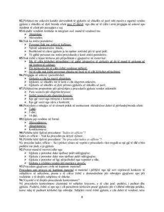 8
82.Përkitazi me ankesën kundër aktvendimit të gjykatës së shkallës së parë mbi masën e sigurisë vendos
gjykata e shkallës së dytë brenda afatit prej 15 ditësh nga dita në të cilën i arrin përgjigjia në ankesë apo
skadimit të afatit për paraqitjen e saj.
83.Kundër vendimit restitutio in integrum nuk mund të vendoset me:
 Aktgjykim;
 Aktvendim;
84.Nuk ka zotësi postulative:
 Personat fizik me zotësi të kufizuar;
 Njësitë administrative lokale;
 Bashkësitë të cilave gjykata ju ka njohur zotësinë për të qenë palë;
 Të gjithë personat me zotësi procedurale e kanë zotësi postulative;
85.Nuk është e lejuar kërkesa për përjashtimin e gjyqtarëve në rastet kur:
 Me të cilën kërkohet përjashtimi i të gjithë gjyqtarëve të gjykatës që do të mund të gjykonin në
një kontest të caktuar;
 Për kërkesën për të cilën është vendosur njëherë;
 Në të cilin nuk është arsyetuar shkaku në bazë të të cilit kërkohet përjashtimi;
86.Përgjigjia në ankesë i parashtrohet:
 Gjykatës e cila ka marrë aktgjykim;
 Gjykatës së shkallës më të lartë e cila shqyrton ankesën;
 Gjykatës së shkallës së dytë përmes gjykatës së shkallës së parë;
87.Përkitazi me propozimin për përsëritjen e procedurës gjykata vendos zakonisht:
 Para seancës për shqyrtim kryesor;
 Jashtë seancës për shqyrtim kryesor;
 Kjo gjë varet nga mënyrat e kontestit;
 Kjo gjë varet nga vlera e kontestit;
88.Procedura e mbajtjes së të sëmurit psikik në institucionit shëndetësor duhet të përfundoj brenda afatit:
 7 ditë;
 5 ditë;
 14 ditë;
89.Gjykata jep vendime në formë:
 Aktvendimeve;
 Aktgjykimeve;
 Konkluzioneve;
90.Përkthe këtë fjali në procedurat “Iudex ex officio”?
Iudex ex officio – Nuk ka procedim pa detyrë zyrtare.
91.Përkthe këtë fjali në procedurat “Ne procedat iudex ex officio”?
Ne procedat iudex officio – Sa i përket vënies në veprim e procedurës vlen rregulli se një gjë të tillë e bën
paditësi me padi, e jo gjykata.
92.Provat mund të merren edhe nga:
 Gjykata e porositur duke njoftuar palët ndërgjyqëse;
 Gjykata e porositur duke mos njoftuar palët ndërgjyqëse;
 Gjykata e porositur në ligj përjashtohet nga veprimet e tilla;
 Gjykata e çështjes vendos për marrjen e provës;
93.Procedura gjyqësore civile në kuptimin material?
Procedura apo procesi në kuptimin material si material i përbërë nga një seri veprimesh konkrete të
subjekteve të ndryshme, prania e të cilëve është e domosdoshme për mbrojtjen gjyqësore apo për
realizimin e të drejtës subjektive të shkelur.
94.Veçoritë e të drejtës procedurale kontestimore?
Në procedurën kontestimore ekzistojnë tri subjekte kryesore, e të cilat janë: paditësi, i padituri dhe
gjykata. Paditësi, është ai apo ajo i cili parashtron kërkesën pranë gjykatës për t’i dhënë mbrojtje juridike,
kurse ndaj të paditurit kërkohet kjo mbrojtje. Subjekti i tretë është gjykata, e cila duhet të vendosë, nëse
 