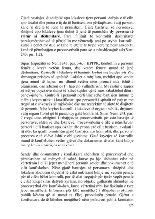 125
Gjatë bastisjes së shtëpisë apo lokaleve tjera personi shtëpia e të cilit
apo lokalet dhe prona e tij do të bastisen, ose përfaqësuesi i atij personi
kanë të drejtë të jenë të pranishëm. Gjatë bastisjes së personave,
shtëpisë apo lokaleve tjera duhet të jenë të pranishëm dy persona të
rritur si dëshmitarë. Para fillimit të kontrollit dëshmitarët
paralajmërohen që të përcjellin me vëmendje sesi po kryhet kontrolli,
kurse u bëhet me dije se kanë të drejtë të bëjnë vërejtje nëse ato do t’i
kenë në përmbajtjen e procesverbalit para se ta nënshkruajnë atë (Neni
243. par. 1,2).
Sipas dispozitës së Nenit 243. par. 3-6, i KPPPK, kontrollin e personit
femër e kryen vetëm femra, dhe vetëm femrat mund të jenë
dëshmitare. Kontrolli i lokaleve të banimit kryhet me kujdes për t’iu
shmangur prishjes së qetësisë. Lokalet e mbyllura, mobilet apo sendet
tjera mund të hapen me dhunë vetëm nëse pronari nuk është i
pranishëm, ose refuzon që t’i hap ato vullnetarisht. Me rastin e hapjes
së këtyre objekteve duhet të kihet kujdes që të mos shkaktohet dëm i
panevojshëm. Kontrolli i personit përfshinë edhe bastisjen intime të
cilën e kryen mjeku i kualifikuar, apo personeli i spitalit në pajtim me
rregullat e shkencës së mjekësisë dhe me respektim të plotë të dinjitetit
të personit. Nëse kryhet kontrolli i lokaleve të organit publik, drejtuesi
i atij organi ftohet që të prezantoj gjatë kontrollit. Sipas Nenit 243. par.
7 rregullohet obligimi i mbajtjes së procesverbalit për çdo bastisje të
personave, shtëpive dhe lokaleve. Procesverbalin e tillë e nënshkruan
personi i cili bastiset apo lokalet dhe prona e të cilit bastisen, avokati i
tij nëse ka qenë i pranishëm gjatë bastisjes apo kontrollit, dhe personat
prezenca e të cilëve është e obligueshme. Gjatë kryerjes së kontrollit
mund të konfiskohen vetëm gjërat dhe dokumentet të cilat kanë lidhje
me qëllimin e bastisjes së caktuar.
Sendet dhe dokumentet e konfiskuara shënohen në procesverbal dhe
përshkruhen në mënyrë të saktë, kurse po kjo shënohet edhe në
vërtetimin i cili i jepet menjëherë personit sendet dhe dokumentet e të
cilit konfiskohen. Nëse gjatë bastisjes së personave, shtëpisë dhe
lokaleve zbulohen objektet të cilat nuk kanë lidhje me veprën penale
për të cilën bëhet kontrolli, por të cilat tregojnë për tjetër vepër penale
e cilat ndiqet sipas detyrës zyrtare, ato objekte gjithashtu shënohen në
procesverbal dhe konfiskohen, kurse vërtetimi mbi konfiskimin e tyre
jepet menjëherë. Informata për këtë menjëherë i dërgohet prokurorit
publik kështu që ai mund ta filloj procedurën penale. Gjërat e
konfiskuara do të kthehen menjëherë nëse prokurori publik konstaton
 
