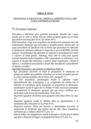 205
PJESA E XXVI
PROCEDURA E SHKURTUAR , DHËNIA E URDHËRIT PENAL DHE
PARALAJMËRIMI GJYQËSOR
27. Procedura e shkurtuar
Procedura e shkurtuar para gjykatës komunale zbatohet për veprat
penale për të cilat si dënim kryesor është paraparë gjoba me të holla
apo dënimi me burg deri në tri vjet (Neni 461).
Këtë procedurë, Ligji e ka rregulluar me dispozita të posaçme (të cilat
nënkuptojnë shmangie nga procedura e rregullt penale, kështu psh. në
sipas procedurës së shkurtuar nuk ka hetim apo procedurë të vërtetimit
të aktakuzës), zbatimin adekuat të dispozitave tjera të KPPPK. Në këtë
mënyrë i kontribuohet thjeshtësimit të veprimeve procedurale në rastet
e veprave të lehta penale. Ndërkaq, baza mbi të cilën janë ngritur
normat materiale është rregullim i tillë i procedurës së shkurtuar, i cili
siguron të drejtat dhe detyrimet e palëve, bënë rregullimin e drejtë të
fakteve, e mundëson procedurën e drejtë dhe mundësinë e parashtrimit
të mjeteve juridike.
Specifikë themelore e procedurës së shkurtuar është se:
- Kjo procedurë iniciohet në bazë të propozimit të aktakuzës së
prokurorit publik apo paditësit subsidiar ose në bazë të padisë private
të cilën e paraqet paditësi privat (Neni 462, paragrafi 1);
- me këtë procedurë, paraburgimi mund të caktohet vetëm
përjashtimisht dhe kohëzgjatja e tij zvogëlohet në kohën më të
shkurtër të mundshme (para paraqitjes së propozimit të aktakuzës,
paraburgimi mund të zgjas më së shumti 15 ditë, kurse pas paraqitjes
së propozimit të aktakuzës, gjyqtari për çdo muaj verifikon se a
ekzistojnë ende arsyet për paraburgim, Neni 463);
- shqyrtimi gjyqësor zhvillohet para gjyqtarit individual (Neni 22, par.
2);
- shqyrtimi gjyqësor mund të mbahet edhe pa pjesëmarrjen e të
pandehurit dhe mbrojtësit të tij (Neni 472);
- shqyrtimi kryesor fillon me leximin e përmbajtjes kryesore të
propozimit të aktakuzës apo padisë private dhe, sipas mundësisë,
përfundon pa u ndërpre (Neni 473, par. 1);
- ankesa lidhur me aktgjykimin mund të paraqitet në afat prej 8 ditësh
nga dita e dërgimit të kopjes së aktgjykimit (Neni 473, par. 3);
 