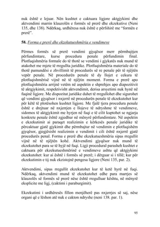 95
nuk është e lejuar. Nën kushtet e caktuara ligjore aktgjykimi dhe
aktvendimi marrin klauzolën e formës së prerë dhe ekzekutive (Neni
135, dhe 138). Ndërkaq, urdhëresa nuk është e përfshirë me “formën e
prerë”.
58. Forma e prerë dhe ekzekutueshmëria e vendimeve
Përmes formës së prerë vendimi gjyqësor merr përmbajtjen
përfundimtare, kurse procedura penale përfundimin final.
Plotfuqishmëria formale do të thotë se vendimi i gjykatës nuk mund të
atakohet me mjete të rregullta juridike. Plotfuqishmëria materiale do të
thotë pamundësi e zhvillimit të procedurës së re penale për të njëjtën
vepër penale. Në procedurën penale të dy llojet e cekura të
plotfuqishmërisë vijnë në të njëjtin moment. Forma e prerë apo
plotfuqishmëria arrijnë vetëm në aspektin e shprehjes apo diapozitivit
të aktgjykimit, respektivisht aktvendimit, derisa arsyetimi nuk hynë në
fuqinë ligjore. Me dispozitat juridike duhet të rregullohet dhe sigurohet
që vendimi gjyqësor i nxjerrë në procedurën penale të ekzekutohet kur
për këtë të plotësohen kushtet ligjore. Me fjalë tjera procedura penale
është e drejtuar në nxjerrjen e llojeve të ndryshme të vendimeve,
sidomos të aktgjykimit me hyrjen në fuqi e të cilit kuptohet se ngjarja
konkrete penale është zgjedhur në mënyrë përfundimtare. Në aspektin
e ekzekutimit ai paraqet realizimin e kërkesës penale juridike të
përcaktuar gjatë gjykimit dhe përmbajtur në vendimin e plotfuqishëm
gjyqësor, gjegjësisht realizimin e vendimit i cili është nxjerrë gjatë
procedurës penal. Forma e prerë dhe ekzekutueshmëria sipas rregullit
vijnë në të njëjtën kohë. Aktvendimi gjyqësor nuk mund të
ekzekutohet para se të hyjë në fuqi. Ligji procedural parasheh kushtet e
caktuara për ekzekutueshmërinë e vendimeve ashtu që aktgjykimi
ekzekutohet: kur ai është i formës së prerë; i dërguar si i tillë; kur për
ekzekutimin e tij nuk ekzistojnë pengesa ligjore (Neni 135, par. 2).
Aktvendimi, sipas rregullit ekzekutohet kur të ketë hyrë në fuqi.
Ndërkaq, aktvendimi mund të ekzekutohet edhe para marrjes së
klauzolës së formës së prerë nëse është rregulluar kështu, në mënyrë
eksplicite me ligj, (caktimi i paraburgimit).
Ekzekutimi i urdhëresës fillon menjëherë pas nxjerrjes së saj, nëse
organi që e lëshon atë nuk e cakton ndryshe (neni 138. par. 1).
 