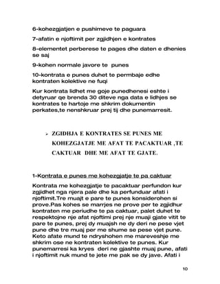 6-kohezgjatjen e pushimeve te paguara
7-afatin e njoftimit per zgjidhjen e kontrates
8-elementet perberese te pages dhe daten e dhenies
se saj
9-kohen normale javore te punes
10-kontrata e punes duhet te permbaje edhe
kontraten kolektive ne fuqi
Kur kontrata lidhet me goje punedhenesi eshte i
detyruar qe brenda 30 diteve nga data e lidhjes se
kontrates te hartoje me shkrim dokumentin
perkates,te nenshkruar prej tij dhe punemarresit.



       ZGIDHJA E KONTRATES SE PUNES ME
        KOHEZGJATJE ME AFAT TE PACAKTUAR ,TE
        CAKTUAR DHE ME AFAT TE GJATE.


1-Kontrata e punes me kohezgjatje te pa caktuar
Kontrata me kohezgjatje te pacaktuar perfundon kur
zgjidhet nga njera pale dhe ka perfunduar afati i
njoftimit.Tre muajt e pare te punes konsiderohen si
prove.Pas kohes se marrjes ne prove per te zgjidhur
kontraten me periudhe te pa caktuar, palet duhet te
respektojne nje afat njoftimi prej nje muaji gjate vitit te
pare te punes, prej dy muajsh ne dy deri ne pese vjet
pune dhe tre muaj per me shume se pese vjet pune.
Keto afate mund te ndryshohen me mareveshje me
shkrim ose ne kontraten kolektive te punes. Kur
punemarresi ka kryes deri ne gjashte muaj pune, afati
i njoftimit nuk mund te jete me pak se dy jave. Afati i

                                                         10
 