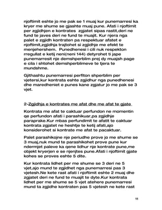 njoftimit eshte jo me pak se 1 muaj kur punemarresi ka
kryer me shume se gjashte muaj pune. Afati i njoftimit
per zgjidhjen e kontrates zgjatet sipas rastit,deri ne
fund te javes deri ne fund te muajit. Kur njera nga
palet e zgjidh kontraten pa respektuar afatet e
njoftimit,zgjidhja trajtohet si zgjidhje me efekt te
menjehershem. Punedhenesi i cili nuk respekton
rregullat e ketij neni(neni 144) detyrohet ti jape
punemarresit nje demshperblim prej dy muajsh page
e cila i shtohet demshperblimeve te tjera te
mundshme.
Gjithashtu punemarresi perfiton shperblim per
vjetersi,kur kontrata eshte zgjidhur nga punedhenesi
dhe maredheniet e punes kane zgjatur jo me pak se 3
vjet.


2-Zgjidhja e kontrates me afat dhe me afat te gjate
Kontrata me afat te caktuar perfundon ne momentin
qe perfundon afati i parashikuar,pa zgjidhje
paraprake.Kur mbas perfundimit te afatit te caktuar
kontrata zgjatet ne heshtje te ketij afati,ajo
konsiderohet si kontrate me afat te pacaktuar.
Palet parashikojne nje periudhe prove jo me shume se
3 muaj,nuk mund te parashikohet prove pune kur
ndermjet paleve ka qene lidhur nje kontrate pune,me
objekt kryerjen e se njenjtes pune.Afati i njoftimit gjate
kohes se proves eshte 5 dite.
Kur kontrata lidhet per me shume se 3 deri ne 5
vjet,ajo mund te zgjidhet nga punemarresi pas 3
vjetesh.Ne kete rast afati i njoftimit eshte 2 muaj dhe
zgjatet deri ne fund te muajit te dyte.Kur kontrata
lidhet per me shume se 5 vjet atehere punemarresi
mund ta zgjidhe kontraten pas 5 vjetesh ne kete rast


                                                          11
 