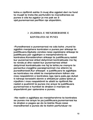koha e njoftimit eshte 3 muaj dhe zgjatet deri ne fund
te muajit te trete.Ne perfundim te maredhenies se
punes e cila ka zgjatur jo me pak se 3
vjet,punemarresi perfiton nje shperblim.




            ZGJIDHJA E MENJEHERSHME E
             KONTRATES SE PUNES


-Punedhenesi e punemarresi ne cdo kohe ,mund te
zgjidhin menjehere kontraten e punes per shkaqe te
justifikuara.Gjykata vendos nese egzistojne shkaqe te
justifikuara per zgjidhjen e menjehershme te
kontrates.Konsiderohen shkaqe te justifikuara,rastet
kur punemarresi shkel detyrimet kontraktuale me faj
te rende,si dhe rastet kur punemarresi shkel
detyrimet kontraktuale me faj te lehte,ne menyre te
perseritur,megjithe paralajmerimet me shkrim te
punedhenesit.Kur shkaqet e justifikuara te zgjidhjes
se kontrates me efekt te menjehershem lidhen me
mos respektimin e kontrates nga njera pale,ajo duhet
ti ndreqe teresisht demin e shkaktuar pales tjeter,si
rrjedhim i mos respektimit te afatit te njoftimit.Ne
rastet e pushimit te punes me arsye te justifikuara
punemarresi e humbet te drejten e marrjes se
shperblimit per vjetersine e punes.


-Ne rastin e zgjidhjes se menjehershme te kontrates
se punes me arsye te pa justifikuara,punemarresi ka
te drejten e pages qe do te kishte fituar,nese
maredheniet e punes do te kishin perfunduar ne


                                                      12
 