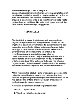 punemarresve qe u lind e drejta e
pensionit,paralajmerimi mbaron vetem pasi plotesohet
mosha.Ne rastin kur pushimi nga puna behet ne forme
jo te shkruar,ose per qellime diskriminuese dhe
arsyeja e pushimit eshte e pa justifikuar ne keto raste
pushimi quhet antiligjor.Ne kete rast punemarresi ka
te drejte te kundershtoje ne gjykate.



            SINDIKATAT


Sindikatat dhe organizatat e punedhenesve jane
organizata profesionale shoqerore te pavarura qe
krijohen si bashkime vullnetare te punemarresve ose
punedhenesve.Qellimi i tyre eshte perfaqesimi dhe
mbrojtja e te drejtave dhe interesave ekonomike
,profesionale dhe shoqerore te antarve te
tyre.Organizatat e punedhenesve dhe te
punemarresve kane te drejte te krijojne federata e
konfederata dhe te antaresohen ne to.Federatat
krijohen nga bashkimi vullnetar i dy ose me shume
organizatave profesionale.Konfederatat krijohen nga
bashkimi vullnetar i dy ose me shume federatave.


Akti i krijimit dhe statuti i cdo organizate profesionale
duhet te nenshkruhen nga jo me pak se 5 antare
themelues per organizaten e punedhenesve dhe ne jo
me pak se 20 antare themelues per organizaten
profesionale te punemarresve.
Ne statut detyrimisht duhet te percaktohen:
  1- Emri i organizates
  2-Vendi ku ndodhet selia e saj

                                                       14
 