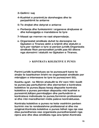 3-Qellimi i saj
  4-Kushtet e pranimit,te doreheqjes dhe te
    perjashtimit te antarve
  5-Te drejtat dhe detyrat e antarve
  6-   Perberja dhe funksionimi i organeve drejtuese si
       dhe kohezgjatja e mandateve te tyre
  7- Masat qe merren ne rast shperndarje.
  8-   Organizatat sindikale duhet te dorezojne ne
       Gjykaten e Tiranes aktin e krijimit dhe statutin e
       tyre,per njohjen e tyre si person juridik.Organizata
       sindikale fiton personalitet juridik pas 60 diteve
       nga dorezimi i statutit ne Gjykaten e Tiranes.



               KONTRATA KOLEKTIVE E PUNES


Parimi juridik kushtetues se te punesuarit kane te
drejte te bashkohen lirisht ne organizatat sindikale per
mbrojtjen e interesave te tyre te punes(neni 50).
Keshtu qysh ne fillimin shekullit te XV neni 159 i kodit
te punes jep perkufizimin dhe elementet e kontrates
kolektive te punes.Sipas kesaj dispozite kontrata
kolektive e punes permban dispozita mbi kushtet e
punesimit,lidhjen,permbajtjen dhe perfundimin e
kontratave individuale te punes,formimin profesional
si dhe mbi maredheniet midis paleve kontraktuese.
Kontrata kolektive e punes ne kete veshtrim perben
burimin me te rendesishme profesional si dhe me
origjinal.Kontrata kolektive e punes lidhet nga nje ose
disa punedhenes ose organizata punedhenesish nga
njera ane dhe disa sindikata nga ana tjeter.Kontrata

                                                           15
 