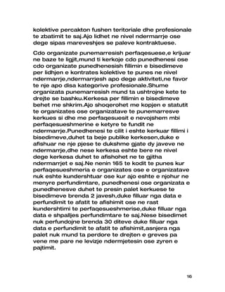 kolektive percakton fushen teritoriale dhe profesionale
te zbatimit te saj.Ajo lidhet ne nivel ndermarrje ose
dege sipas mareveshjes se paleve kontraktuese.
Cdo organizate punemarresish perfaqesuese,e krijuar
ne baze te ligjit,mund ti kerkoje cdo punedhenesi ose
cdo organizate punedhenesish fillimin e bisedimeve
per lidhjen e kontrates kolektive te punes ne nivel
ndermarrje,ndermarrjesh apo dege aktiviteti,ne favor
te nje apo disa kategorive profesionale.Shume
organizata punemarresish mund ta ushtrojne kete te
drejte se bashku.Kerkesa per fillimin e bisedimeve
behet me shkrim.Ajo shoqerohet me kopjen e statutit
te organizates ose organizatave te punemarresve
kerkues si dhe me perfaqesuesit e nevojshem mbi
perfaqesueshmerine e ketyre te fundit ne
ndermarrje.Punedhenesi te cilit i eshte kerkuar fillimi i
bisedimeve,duhet ta beje publike kerkesen,duke e
afishuar ne nje pjese te dukshme gjate dy javeve ne
ndermarrje,dhe nese kerkesa eshte bere ne nivel
dege kerkesa duhet te afishohet ne te gjitha
ndermarrjet e saj.Ne nenin 165 te kodit te punes kur
perfaqesueshmeria e organizates ose e organizatave
nuk eshte kundershtuar ose kur ajo eshte e njohur ne
menyre perfundimtare, punedhenesi ose organizata e
punedhenesve duhet te presin palet kerkuese te
bisedimeve brenda 2 javesh,duke filluar nga data e
perfundimit te afatit te afishimit ose ne rast
kundershtimi te perfaqesueshmerise,duke filluar nga
data e shpalljes perfundimtare te saj.Nese bisedimet
nuk perfundojne brenda 30 diteve duke filluar nga
data e perfundimit te afatit te afishimit,asnjera nga
palet nuk mund ta perdore te drejten e greves pa
vene me pare ne levizje ndermjetesin ose zyren e
pajtimit.




                                                       16
 