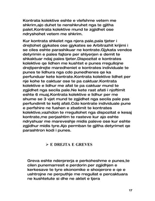Kontrata kolektive eshte e vlefshme vetem me
shkrim,ajo duhet te nenshkruhet nga te gjitha
palet.Kontrata kolektive mund te zgjidhet ose
ndryshohet vetem me shkrim.
Kur kontrata shkelet nga njera pale,pala tjeter i
drejtohet gjykates ose gjykates se Arbitrazhit krijimi i
se ciles eshte parashikuar ne kontrate.Gjykata vendos
detyrimin e pales fajtore per shlyerjen e demit te
shkaktuar ndaj pales tjeter.Dispozitat e kontrates
kolektive qe lidhen me kushtet e punes rregullojne
drejtperdrejte maredheniet e kontrates individuale te
punes te lidhura nga cdo punedhenes qe ka
perfunduar kete kontrate.Kontrata kolektive lidhet per
nje kohe te caktuar ose te pa caktuar.Kontrata
kolektive e lidhur me afat te pa caktuar mund te
zgjidhet nga secila pale.Ne kete rast afati i njoftimit
eshte 6 muaj.Kontrata kolektive e lidhur per me
shume se 3 vjet mund te zgjidhet nga secila pale pas
perfundimit te ketij afati.Cdo kontrate individuale pune
e perfshire ne fushen e zbatimit te kontrates
kolektive,vazhdon te rregullohet nga dispozitat e kesaj
kontrate,me perjashtim te rasteve kur ajo eshte
ndryshuar me mareveshje midis paleve ose kur eshte
zgjidhur midis tyre.Ajo permban te gjitha detyrimet qe
parashtron kodi i punes.



            E DREJTA E GREVES


  Greva eshte nderprerja e perkoheshme e punes,te
  cilen punemarresit e perdorin per zgjidhjen e
  kerkesave te tyre ekonomike e shoqerore e qe e
  ushtrojne ne perputhje me rregullat e percaktuara
  ne kushtetute si dhe ne aktet e tjera


                                                      17
 