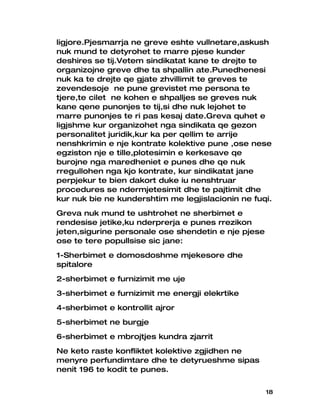 ligjore.Pjesmarrja ne greve eshte vullnetare,askush
nuk mund te detyrohet te marre pjese kunder
deshires se tij.Vetem sindikatat kane te drejte te
organizojne greve dhe ta shpallin ate.Punedhenesi
nuk ka te drejte qe gjate zhvillimit te greves te
zevendesoje ne pune grevistet me persona te
tjere,te cilet ne kohen e shpalljes se greves nuk
kane qene punonjes te tij,si dhe nuk lejohet te
marre punonjes te ri pas kesaj date.Greva quhet e
ligjshme kur organizohet nga sindikata qe gezon
personalitet juridik,kur ka per qellim te arrije
nenshkrimin e nje kontrate kolektive pune ,ose nese
egziston nje e tille,plotesimin e kerkesave qe
burojne nga maredheniet e punes dhe qe nuk
rregullohen nga kjo kontrate, kur sindikatat jane
perpjekur te bien dakort duke iu nenshtruar
procedures se ndermjetesimit dhe te pajtimit dhe
kur nuk bie ne kundershtim me legjislacionin ne fuqi.
Greva nuk mund te ushtrohet ne sherbimet e
rendesise jetike,ku nderprerja e punes rrezikon
jeten,sigurine personale ose shendetin e nje pjese
ose te tere popullsise sic jane:
1-Sherbimet e domosdoshme mjekesore dhe
spitalore
2-sherbimet e furnizimit me uje
3-sherbimet e furnizimit me energji elekrtike
4-sherbimet e kontrollit ajror
5-sherbimet ne burgje
6-sherbimet e mbrojtjes kundra zjarrit
Ne keto raste konfliktet kolektive zgjidhen ne
menyre perfundimtare dhe te detyrueshme sipas
nenit 196 te kodit te punes.


                                                     18
 