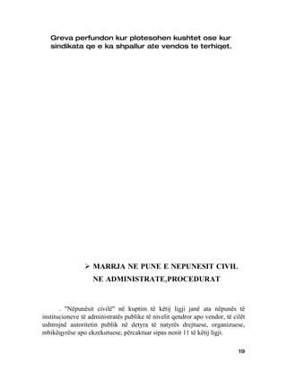 Greva perfundon kur plotesohen kushtet ose kur
   sindikata qe e ka shpallur ate vendos te terhiqet.




                 MARRJA NE PUNE E NEPUNESIT CIVIL
                   NE ADMINISTRATE,PROCEDURAT


       . "Nëpunësit civilë" në kuptim të këtij ligji janë ata nëpunës të
institucioneve të administratës publike të nivelit qendror apo vendor, të cilët
ushtrojnë autoritetin publik në detyra të natyrës drejtuese, organizuese,
mbikëqyrëse apo ekzekutuese, përcaktuar sipas nenit 11 të këtij ligji.

                                                                            19
 