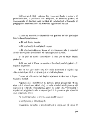 Shërbimi civil është i ndërtuar dhe vepron mbi bazën e parimeve të
profesionalizmit, të pavarësisë dhe integritetit, të paanësisë politike, të
transparencës, të shërbimit ndaj publikut, të vazhdimësisë së karrierës, të
përgjegjësisë dhe korrektësisë në zbatimin e legjislacionit në fuqi.




      1-Mund të pranohen në shërbimin civil personat të cilët plotësojnë
këto kërkesa të përgjithshme:
      a) Të jenë shtetas shqiptar.
      b) Të kenë zotësi të plotë për të vepruar.
       c) Të përmbushin kërkesat ligjore për nivelin arsimor dhe të zotërojnë
aftësitë e nevojshme profesionale për vendin përkatës të punës.
      ç) Të jenë në kushte shëndetësore të mira për të kryer detyrat
përkatëse.
      d) Të mos jenë të dënuar me vendim të formës së prerë të gjykatës për
kryerjen e një krimi.
      dh) Të mos jetë marrë ndaj tyre masa disiplinore e largimit nga
shërbimi civil për shkak të një shkeljeje të rëndë disiplinore.
      Pranimi në shërbimin civil kryhet nëpërmjet konkurrimit të hapur,
bazuar në meritat.
       Nëpunësi civil i nënshtrohet një periudhe prove që zgjat një vit nga
data e aktit të emërimit. Gjatë kësaj periudhe ai është nën kujdesin e një
nëpunësi të vjetër dhe vlerësohet nga eprori më i afërt i tij. Veprimtaritë e
trajnimit të përgjithshëm dhe të veçantë janë të detyrueshme për nëpunësit
civil në periudhë prove.
      Në fund të periudhës së provës, eprori direkt vendos:
      a) konfirmimin si nëpunës civil;
      b) zgjatjen e periudhës së provës një herë të vetme, deri në 6 muaj të


                                                                          20
 