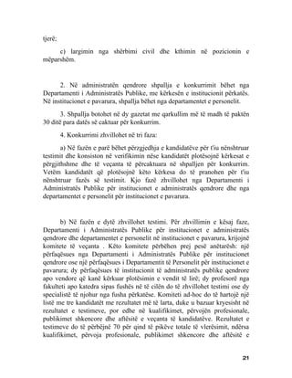 tjerë;
     c) largimin nga shërbimi civil dhe kthimin në pozicionin e
mëparshëm.


      2. Në administratën qendrore shpallja e konkurrimit bëhet nga
Departamenti i Administratës Publike, me kërkesën e institucionit përkatës.
Në institucionet e pavarura, shpallja bëhet nga departamentet e personelit.
       3. Shpallja botohet në dy gazetat me qarkullim më të madh të paktën
30 ditë para datës së caktuar për konkurrim.
         4. Konkurrimi zhvillohet në tri faza:
       a) Në fazën e parë bëhet përzgjedhja e kandidatëve për t'iu nënshtruar
testimit dhe konsiston në verifikimin nëse kandidatët plotësojnë kërkesat e
përgjithshme dhe të veçanta të përcaktuara në shpalljen për konkurrim.
Vetëm kandidatët që plotësojnë këto kërkesa do të pranohen për t'iu
nënshtruar fazës së testimit. Kjo fazë zhvillohet nga Departamenti i
Administratës Publike për institucionet e administratës qendrore dhe nga
departamentet e personelit për institucionet e pavarura.


       b) Në fazën e dytë zhvillohet testimi. Për zhvillimin e kësaj faze,
Departamenti i Administratës Publike për institucionet e administratës
qendrore dhe departamentet e personelit në institucionet e pavarura, krijojnë
komitete të veçanta . Këto komitete përbëhen prej pesë anëtarësh: një
përfaqësues nga Departamenti i Administratës Publike për institucionet
qendrore ose një përfaqësues i Departamentit të Personelit për institucionet e
pavarura; dy përfaqësues të institucionit të administratës publike qendrore
apo vendore që kanë kërkuar plotësimin e vendit të lirë; dy profesorë nga
fakulteti apo katedra sipas fushës në të cilën do të zhvillohet testimi ose dy
specialistë të njohur nga fusha përkatëse. Komiteti ad-hoc do të hartojë një
listë me tre kandidatët me rezultatet më të larta, duke u bazuar kryesisht në
rezultatet e testimeve, por edhe në kualifikimet, përvojën profesionale,
publikimet shkencore dhe aftësitë e veçanta të kandidatëve. Rezultatet e
testimeve do të përbëjnë 70 për qind të pikëve totale të vlerësimit, ndërsa
kualifikimet, përvoja profesionale, publikimet shkencore dhe aftësitë e


                                                                           21
 