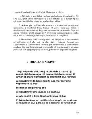 veçanta të kandidatëve do të përbëjnë 30 për qind të pikëve.
       c) Në fazën e tretë bëhet vlerësimi përfundimtar i kandidatëve. Në
këtë fazë, eprori direkt nën varësinë e të cilit nëpunësi do të punojë, zgjedh
një nga tre kandidatët e propozuar nga komitetet ad-hoc.
       5. Ankesat për zhvillimin dhe rezultatin e konkurrimit paraqiten në
Komisionin e Shërbimit Civil, brenda 30 ditëve pune nga botimi i
rezultateve të konkurrimit në dy gazetat me qarkullim më të madh. Nëse një
ankesë rezulton e drejtë, ankuesi do t'i propozohet institucioneve për vendin
më të parë të lirë të të njëjtës kategori dhe nivel që ai ka aplikuar.
      6. Marrëdhëniet juridike të nëpunësit civil fillojnë me aktin e emërimit
në shërbimin civil dhe janë pa afat. Akti i emërimit firmoset nga
Departamenti i Administratës Publike për institucionet e administratës
qendrore dhe nga departamentet e personelit për institucionet e pavarura,
pasi kalon afati për paraqitjen e ankesave, parashikuar në pikën 6 këtij neni.




                   SHKALLA E ANKIMIT


   1-Një nëpunës civil, ndaj të cilit është marrë një
   masë disiplinore nga një organ disiplinor, mund të
   ankohet pranë komisionit të shërbimit civil kundër:
   a) konstatimit të bërë ndaj tij apo vlerësimit të
   veprimit të tij; ose
   b) masës disiplinore; ose
   c) konstatimit dhe masës së bashku;
   ç) për rastet e tjera të përcaktuara në ligj.
   2. Nëse funksionari politik nuk e ka gëzuar statusin
   e nëpunësit civil para se të emërohej si funksionar



                                                                           22
 