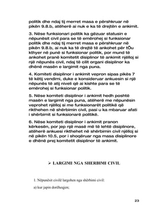 politik dhe ndaj tij merret masa e përshkruar në
pikën 9.8.b, atëherë ai nuk e ka të drejtën e ankimit.
3. Nëse funksionari politik ka gëzuar statusin e
nëpunësit civil para se të emërohej si funksionar
politik dhe ndaj tij merret masa e përshkruar në
pikën 9.8.b, ai nuk ka të drejtë të ankohet për t’u
kthyer në punë si funksionar politik, por mund të
ankohet pranë komitetit disiplinor të ankimit njëlloj si
një nëpunës civil, ndaj të cilit organi disiplinor ka
dhënë masën e largimit nga puna.
4. Komiteti disiplinor i ankimit vepron sipas pikës 7
të këtij vendimi, duke e konsideruar ankuesin si një
nëpunës të atij niveli që ai kishte para se të
emërohej si funksionar politik.
5. Nëse komiteti disiplinor i ankimit hedh poshtë
masën e largimit nga puna, atëherë me nëpunësin
veprohet njëlloj si me funksionarët politikë që
rikthehen në shërbimin civil, pasi u ka mbaruar afati
i shërbimit si funksionarë politikë.
6. Nëse komiteti disiplinor i ankimit pranon
kërkesën, por jep një masë më të lehtë disiplinore,
atëherë ankuesi rikthehet në shërbimin civil njëlloj si
në pikën 10.5, por i shoqëruar nga masa disiplinore
e dhënë prej komitetit disiplinor të ankimit.




            LARGIMI NGA SHERBIMI CIVIL


  1. Nëpunësit civilë largohen nga shërbimi civil:
  a) kur japin dorëheqjen;


                                                      23
 