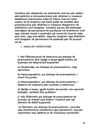 Vendimi për disiplinën në shërbimin civil ka për qëllim
përcaktimin e kompetencave për dhënien e masave
disiplinore personave ndaj të cilëve merren këto
masa, të të drejtave që kanë palët në konflikt dhe
procedurave për dhënien e masave disiplinore në
shërbimin civil shqiptar. Vendimi synon t’i shërbejë
mbrojtjes së personave të punësuar në shërbimin civil
nga ndonjë masë e padrejtë që mund të merret ndaj
tyre dhe, nga ana tjetër, siguron largimin nga shërbimi
civil shqiptar të personave të padenjë për të punuar
në të.
    1. SHKELJET DISIPLINORE



  1. Me “Moskryerje të detyrave pa shkaqe të
  pranueshme dhe sjellje e keqe gjatë kohës së
  kryerjes së detyrave” kuptohet:
  a) Mosbindja, pa shkaqe të pranueshme, ndaj
  eprorëve.
  b) Mosrespektimi, pa shkaqe të pranueshme, i
  orarit të punës.
  c) Mosrespektimi, pa shkaqe të pranueshme, i
  afateve të caktuara për kryerjen e detyrave.
  d) Sjellja e keqe, gjatë kohës së punës, me eprorët,
  kolegët, vartësit dhe publikun.
  2. Me “Dëmtim pa shkaqe të pranueshme të
  pronës së shtetit ose krijimi i rrezikut për një
  dëmtim të tillë” kuptohet:
   a) Dëmtimi, pa shkaqe të pranueshme, i pronës
  ose shërbimeve shtetërore apo përdorimi i saj për
  veprimtari ose qëllime jo të miratuara zyrtarisht.



                                                     25
 