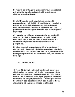 b) Krijimi, pa shkaqe të pranueshme, i mundësisë
për dëmtim apo keqpërdorim të pronës ose
shërbimeve shtetërore.


3. Me “Kryerje e një veprimi pa shkaqe të
pranueshme, i cili është në konflikt me rregullat e
etikës së shërbimit civil ose që diskretiton një
nëpunës civil ose institucion apo shërbim civil,
pavarësisht nëse kryhet brenda ose jashtë zyrës”
kuptohet:
a) Kryerja, pa shkaqe të pranueshme, e ndonjë
veprimi që diskrediton a cenon imazhin e një
nëpunësi civil, institucioni të shërbimit civil apo
imazhin e nëpunësit dhe shërbimin civil në
përgjithësi.
b) Mosrespektimi, pa shkaqe të pranueshme, i
detyrave të nëpunësit civil dhe rregullave të etikës
së shërbimit civil të përcaktuara në ligj dhe në aktet
nënligjore për etikën në shërbimin civil, në zbatim të
këtij ligji.


  2. MASA DISIPLINORE



 1. Neni 32 te ligjit për shërbimin civil jepen me
shkrim dhe vendosen në dosjen personale, duke
përshkruar shkeljen disiplinore për të cilën është
dhënë per sherbimin civil jepet gojarisht dhe nuk
shenohet ne dosjet personale . Ajo ka për qëllim
këshillimin ose paralajmërimin për masa të tjera
disiplinore në rast përsëritjeje të shkeljes .




                                                      26
 