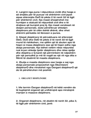 2. Largimi nga puna i nëpunësve civilë dhe heqja e
së drejtës për të punuar në shërbimin civil jepet
sipas shkronjës “e” të pikës 2 të nenit 32 të ligjit
për shërbimin civil. Kjo masë shoqërohet me
humbjen e statusit të nëpunësit civil dhe e të
drejtave që burojnë prej tij. Kjo masë vendoset në
dosjen personale, duke përshkruar shkeljen
disiplinore për të cilën është dhënë, dhe vihet
shënimi përkatës në librezen e punes.
3. Masat disiplinore të përcaktuara në shkronjat
“b”, “c” dhe “d” të pikës 2 të nenit 32 të ligjit
mund të rishikohen, me qëllim që të zbuten apo të
hiqen si masa disiplinore ose që të hiqen edhe nga
dosja personale. Kjo bëhet vetëm nëse nëpunësi
nuk kryen shkelje tjetër disiplinore dhe nëse sjellja
dhe disiplina e tij kanë një përmirësim të ndjeshëm
për një periudhë jo më të vogël se një vit nga dita e
fillimit të zbatimit të masës disiplinore.
4. Zbutja e masës disiplinore ose heqja e saj nga
dosja personale propozohet nga “komisioni
disiplinor” dhe miratohet nga “organi disiplinor” që
do të përshkruhen më poshtë:


  3. ORGANET DISIPLINORE



1. Me termin “organ disiplinor” në këtë vendim do
të kuptojmë organet që urdhërojnë apo miratojnë
marrjen e masave disiplinore.


2. Organet disiplinore, në zbatim të nenit 32, pika 3,
të ligjit për shërbimin civil, janë:


                                                    27
 