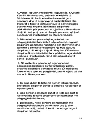 Kuvendi Popullor, Presidenti i Republikës, Kryetari i
Këshillit të Ministrave, anëtarët e Këshillit të
Ministrave, titullarët e institucioneve të tjera
qendrore dhe të organeve të pushtetit lokal dhe
titullarët e tjerë të institucioneve të administratës
publike.Këto organe japin masa disiplinore
përkatësisht për personat e zgjedhur a të emëruar
drejtpërdrejt prej tyre, si dhe për personat që janë
punësuar në institucionet ku ata janë titullare.
3. Në rastet kur personi që ngarkohet me
përgjegjësi disiplinor është nëpunës civil, organet
disiplinore përkatëse ngarkojnë për shqyrtimin dhe
gjykimin e shkeljeve disiplinore një trup gjykues
disiplinor, i cili këtej e tutje do të quhet “Komision
disiplinor”.Komisioni disiplinor përbëhet nga këshilli
emërues i institucionit, në të cilin nëpunësi civil
është i punësuar.
 4. Në rastet kur personi që ngarkohet me
përgjegjësi disiplinore është funksionar politik,
organet disiplinore përkatëse mund t’i delegojnë
funksionet e tyre, në përgjithësi, pranë kujtdo që ata
e shohin të arsyeshme.


a) ky grup duhet të ketë një numër tek personash
dhe organi disiplinor duhet të emërojë një person si
kryetar grupi;
b) çdo person i emëruar duhet të ketë një post të
një niveli më të lartë se personi që ngarkohet me
përgjegjësi disiplinore;
c) përcaktimi, nëse personi që ngarkohet me
përgjegjësi disiplinore është fajtor ose jo dhe
vendimi ndaj tij, duhet të konfirmohet nga organi
disiplinor përkatës.


                                                    28
 