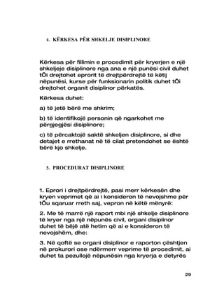 4. KËRKESA PËR SHKELJE DISIPLINORE



Kërkesa për fillimin e procedimit për kryerjen e një
shkeljeje disiplinore nga ana e një punësi civil duhet
t’i drejtohet eprorit të drejtpërdrejtë të këtij
nëpunësi, kurse për funksionarin politik duhet t’i
drejtohet organit disiplinor përkatës.
Kërkesa duhet:
a) të jetë bërë me shkrim;
b) të identifikojë personin që ngarkohet me
përgjegjësi disiplinore;
c) të përcaktojë saktë shkeljen disiplinore, si dhe
detajet e rrethanat në të cilat pretendohet se është
bërë kjo shkelje.


  5. PROCEDURAT DISIPLINORE



1. Eprori i drejtpërdrejtë, pasi merr kërkesën dhe
kryen veprimet që ai i konsideron të nevojshme për
t’u sqaruar rreth saj, vepron në këtë mënyrë:
2. Me të marrë një raport mbi një shkelje disiplinore
të kryer nga një nëpunës civil, organi disiplinor
duhet të bëjë atë hetim që ai e konsideron të
nevojshëm, dhe:
3. Në qoftë se organi disiplinor e raporton çështjen
në prokurori ose ndërmerr veprime të procedimit, ai
duhet ta pezullojë nëpunësin nga kryerja e detyrës


                                                    29
 