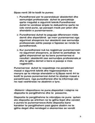 Sipas nenit 39 te kodit te punes:
  1-   Punedhenesi per te parandaluar aksidentet dhe
       semundjet profesionale duhet te percaktoje
       qarte rregullat e sigurimit teknik.Punedhenesi
       duhet te vendose sinjale te dallueshme qarte ne
       cdo vend pune, qe paraqet rrezik per jeten dhe
       shendetin e punemarresve .
  2-   Punedhenesi duhet te paguaje diferencen midis
       demit dhe shperblimit qe merr punemarresi nga
       sigurimet shoqerore kur aksidenti ose semundja
       profesionale eshte pasoje e fajesise se rende te
       punedhenesit.
  3-   Kur punedhenesi nuk ka regjistruar punemarresin
       ne sigurimet shoqerore, ai duhet te perballoje te
       gjitha shpenzimet qe ka bere punemarresi si
       rezultat i aksidentit ose semundjes profesionale,si
       dhe te gjitha demet e bera si pasoje e mos
       regjistrimit.
Punemarresi duhet te respektoje me perpikmeri
masat e sigurimit teknik dhe higjenosanitare ne
menyre qe te mbroje shendetin e tij.Sipas nenit 44 te
kodit te punes punemarresi duhet te zbatoje masat e
parashtruara nga punedhenesi dhe ta informoje ate
ne rast veshtiresie ne zbatimin e tyre.


-Sistemi i dispozitave ne pune,dispozitat i ndajme ne
dispozita te pergjithshme dhe te posacme.
Dispozita te pergjithshme te mbrojtjes ne pune quhen
ato dispozita qe shtrihen ne te gjitha llojet dhe vendet
e punes te punemarresve.Keto dispozita kane
karakter te pergjithshem pasi gjejne zbatim ne te
gjitha deget dhe nendeget e ekonomise se vendit


                                                          3
 
