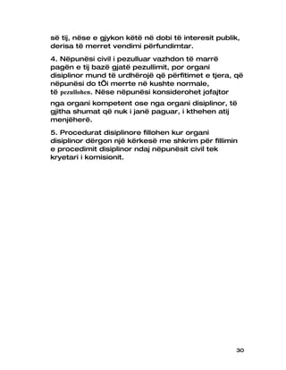së tij, nëse e gjykon këtë në dobi të interesit publik,
derisa të merret vendimi përfundimtar.
4. Nëpunësi civil i pezulluar vazhdon të marrë
pagën e tij bazë gjatë pezullimit, por organi
disiplinor mund të urdhërojë që përfitimet e tjera, që
nëpunësi do t’i merrte në kushte normale,
të pezullohen. Nëse nëpunësi konsiderohet jofajtor
nga organi kompetent ose nga organi disiplinor, të
gjitha shumat që nuk i janë paguar, i kthehen atij
menjëherë.
5. Procedurat disiplinore fillohen kur organi
disiplinor dërgon një kërkesë me shkrim për fillimin
e procedimit disiplinor ndaj nëpunësit civil tek
kryetari i komisionit.




                                                     30
 