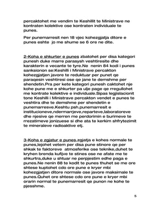 percaktohet me vendim te Keshillit te Ministrave ne
kontraten kolektive ose kontraten individuale te
punes.
Per punemarresit nen 18 vjec kohezgjatja ditore e
punes eshte jo me shume se 6 ore ne dite.


2-Koha e shkurter e punes zbatohet per disa kategori
punesh duke marre parasysh veshtiresite dhe
karakterin e vecante te tyre.Ne nenin 84 kodi i punes
sanksionon se:Keshilli i Ministrave percakton
kohezgjatjen javore te reduktuar per punet qe
paraqesin veshtiresi ose qe jane te demshme per
shendetin.Pra per kete kategori punesh caktohet nje
kohe pune me e shkurter pa ulje page qe rregullohet
me kontrate kolektive e individuale.Sipas legjislacionit
tone Keshilli i Ministrave percakton vendet e punes te
veshtira dhe te demshme per shendetin e
punemarresve.Keshtu psh.punemarresit e
institucioneve,ndermarrjeve,reparteve,laboratoreve
dhe njesive qe merren me perdorimin e burimeve te
rrezatimeve jonizuese si dhe ata te kerkim shfrytezimit
te mineraleve radioaktive etj.


3-Koha e zgjatur e punes,zgjatja e kohes normale te
punes,lejohet vetem per disa pune stinore qe per
shkak te faktoreve atmosferike ose teknike,duhet te
kryhen brenda kufijve te stines ose ne afate me te
shkurtra,duke u shtuar ne perpjestim edhe paga e
punes.Ne nenin 88 te kodit te punes thuhet se me ore
shtese kuptohet cdo ore pune e kryer mbi
kohezgjatjen ditore normale ose javore maksimale te
punes.Quhet ore shtese cdo ore pune e kryer mbi
orarin normal te punemarresit qe punon ne kohe te
pjesshme.

                                                       5
 