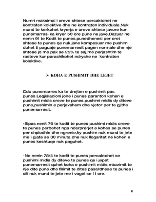 Numri maksimal i oreve shtese percaktohet ne
kontraten kolektive dhe ne kontraten individuale.Nuk
mund te kerkohet kryerja e oreve shtese javore kur
punemarresi ka kryer 50 ore pune ne jave.Bazuar ne
nenin 91 te Kodit te punes,punedhenesi per oret
shtese te punes qe nuk jane kompesuar me pushim
duhet ti paguaje punemarresit pagen normale dhe nje
shtese jo me pak se 25% te saj,me perjashtim te
rasteve kur parashikohet ndryshe ne kontraten
kolektive.



            KOHA E PUSHIMIT DHE LEJET


Cdo punemarres ka te drejten e pushimit pas
punes.Legjislacioni jone i punes garanton kohen e
pushimit midis oreve te punes,pushimi midis dy diteve
pune,pushimin e perjavshem dhe vjetor per te gjithe
punemarresit.


-Sipas nenit 76 te kodit te punes pushimi midis oreve
te punes perbehet nga nderprerjet e kohes se punes
per shplodhie dhe ngrenie,ky pushim nuk mund te jete
me i gjate se 30 minuta dhe nuk llogaritet ne kohen e
punes keshtuqe nuk paguhet.


-Ne nenin 78/4 te kodit te punes percaktohet se
pushimi midis dy diteve te punes qe i jepet
punemarresit quhet koha e pushimit midis mbarimit te
nje dite pune dhe fillimit te dites pasardhese te punes i
cili nuk mund te jete me i vogel se 11 ore.



                                                       6
 