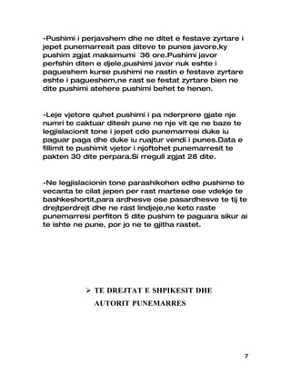 -Pushimi i perjavshem dhe ne ditet e festave zyrtare i
jepet punemarresit pas diteve te punes javore,ky
pushim zgjat maksimumi 36 ore.Pushimi javor
perfshin diten e djele,pushimi javor nuk eshte i
pagueshem kurse pushimi ne rastin e festave zyrtare
eshte i pagueshem,ne rast se festat zyrtare bien ne
dite pushimi atehere pushimi behet te henen.


-Leje vjetore quhet pushimi i pa nderprere gjate nje
numri te caktuar ditesh pune ne nje vit qe ne baze te
legjislacionit tone i jepet cdo punemarresi duke iu
paguar paga dhe duke iu ruajtur vendi i punes.Data e
fillimit te pushimit vjetor i njoftohet punemarresit te
pakten 30 dite perpara.Si rregull zgjat 28 dite.


-Ne legjislacionin tone parashikohen edhe pushime te
vecanta te cilat jepen per rast martese ose vdekje te
bashkeshortit,para ardhesve ose pasardhesve te tij te
drejtperdrejt dhe ne rast lindjeje,ne keto raste
punemarresi perfiton 5 dite pushim te paguara sikur ai
te ishte ne pune, por jo ne te gjitha rastet.




            TE DREJTAT E SHPIKESIT DHE
              AUTORIT PUNEMARRES




                                                          7
 