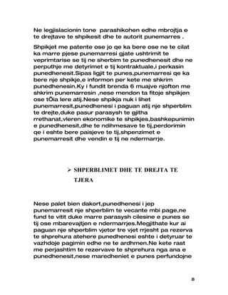 Ne legjislacionin tone parashikohen edhe mbrojtja e
te drejtave te shpikesit dhe te autorit punemarres .
Shpikjet me patente ose jo qe ka bere ose ne te cilat
ka marre pjese punemarresi gjate ushtrimit te
veprimtarise se tij ne sherbim te punedhenesit dhe ne
perputhje me detyrimet e tij kontraktuale,i perkasin
punedhenesit.Sipas ligjit te punes,punemarresi qe ka
bere nje shpikje,e informon per kete me shkrim
punedhenesin.Ky i fundit brenda 6 muajve njofton me
shkrim punemarresin ,nese mendon ta fitoje shpikjen
ose t’ia lere atij.Nese shpikja nuk i lihet
punemarresit,punedhenesi i paguan atij nje shperblim
te drejte,duke pasur parasysh te gjitha
rrethanat,vleren ekonomike te shpikjes,bashkepunimin
e punedhenesit,dhe te ndihmesave te tij,perdorimin
qe i eshte bere paisjeve te tij,shpenzimet e
punemarresit dhe vendin e tij ne ndermarrje.




            SHPERBLIMET DHE TE DREJTA TE
             TJERA


Nese palet bien dakort,punedhenesi i jep
punemarresit nje shperblim te vecante mbi page,ne
fund te vitit duke marre parasysh cilesine e punes se
tij ose mbarevajtjen e ndermarrjes.Megjithate kur ai
paguan nje shperblim vjetor tre vjet rrjesht pa rezerva
te shprehura atehere punedhenesi eshte i detyruar te
vazhdoje pagimin edhe ne te ardhmen.Ne kete rast
me perjashtim te rezervave te shprehura nga ana e
punedhenesit,nese maredheniet e punes perfundojne



                                                       8
 