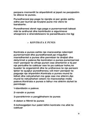 perpara momentit te shperblimit ai jepet ne perpjestim
te diteve te punes.
Punedhenesi jep page te njenjte si per grate ashtu
edhe per burrat qe kryejne pune me vlere te
barabarte.
Punedhenesi zbret nga paga e punemarresit taksat
mbi te ardhurat dhe kontributin e sigurimeve
shoqerore e shendetesore te parashikuara me ligj



               KONTRATA E PUNES


Kontrata e punes eshte nje mareveshje ndermjet
punemarresit dhe punedhenesit,qe rregullon
maredheniet e punes dhe permban te drejtat dhe
detyrimet e paleve.Ne kontraten e punes punemarresi
merr persiper te ofroje punen ose sherbimin e tij per
nje periudhe te caktuar ose te pa caktuar kohe,ne
kuader te organizimit dhe te urdherave te nje personi
tjeter te quajtur punedhenes,i cili merr persiper te
paguaje nje shperblim.Kontrata e punes mund te
lidhet dhe ndryshohet me goje ose me shkrim.Ajo
mund te ndryshohet vetem ne mareveshje midis
paleve.Kontrata e punes e lidhur me shkrim duhet te
permbaje:
1-Identitetin e paleve
2-vendin e punes
3-pershkrimin e pergjithshem te punes
4-daten e fillimit te punes
5-kohezgjatjen kur palet lidhin kontrate me afat te
caktuar

                                                      9
 