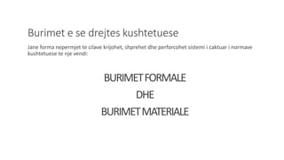 Burimet e se drejtes kushtetuese
Jane forma nepermjet te cilave krijohet, shprehet dhe perforcohet sistemi i caktuar i normave
kushtetuese te nje vendi:
BURIMETFORMALE
DHE
BURIMETMATERIALE
 