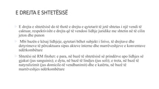 E DREJTA E SHTETËSISË
 E drejta e shtetësisë do të thotë e drejta e qytetarit të jetë shtetas i një vendi të
caktuar, respektivisht e drejta që të vendosi lidhje juridike me shtetin në të cilin
jeton dhe punon
 Mbi bazën e kësaj lidhjeje, qytetari bëhet subjekt i lirive, të drejtave dhe
detyrimeve të përcaktuara sipas akteve interne dhe marrëveshjeve e konventave
ndërkombëtare
 Shtetësi në RM fitohet: e para, në bazë të shtetësisë së prindërve apo lidhjes së
gjakut (jus sanguinis); e dyta, në bazë të lindjes (jus soli); e treta, në bazë të
natyralizimit (jus domicile-të vendbanimit) dhe e katërta, në bazë të
marrëveshjes ndërkombëtare
 
