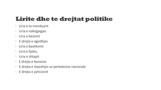 Lirite dhe te drejtat politike
 Liria e te menduarit
 Liria e ndergjegjes
 Liria e besimit
 E drejta e zgjedhjes
 Liria e bashkimit
 Liria e fjales,
 Liria e shtypit
 E drejta e barazise
 E drejta e shprehjes se perkatesise nacionale
 E drejta e peticionit
 