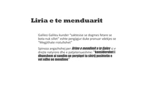 Liria e te menduarit
Galileo Galileu kunder “saktesise se dogmes fetare se
bota nuk sillet” eshte pergjigjur duke pranuar vdekjes se
“Megjithate rrotullohet”
Spinoza angazhohej per lirine e mendimit e te fjales si e
drejte natyrore dhe e patjetersueshme: “konsiderohet i
dhunshem ai sundim qe perpiqet ta shtrij pushtetin e
vet edhe ne mendime”
 