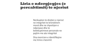 Liria e ndergjegjes (e
percaktimit) te njeriut
Nenkupton te drejten e njeriut
ne integritet te brendshem
moral dhe ne shprehjen e
ndjenjave dhe te
botekuptimeve personale ne
pajtim me ate integritet
Disa teoricien e identifikojne
me lirine e besimit
 