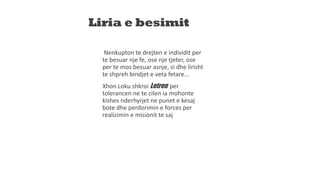 Liria e besimit
Nenkupton te drejten e individit per
te besuar nje fe, ose nje tjeter, ose
per te mos besuar asnje, si dhe lirisht
te shpreh bindjet e veta fetare…
Xhon Loku shkroi Letren per
tolerancen ne te cilen ia mohonte
kishes nderhyrjet ne punet e kesaj
bote dhe perdorimin e forces per
realizimin e misionit te saj
 