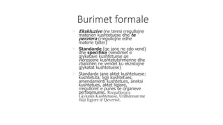 Burimet formale
 Ekskluzive (ne teresi rregullojne
materien kushtetuese dhe te
perziera (rregullojne edhe
materie tjeter)
 Standarde (qe jane ne cdo vend)
dhe specifike (vendimet e
gjykatave kushtetuese qe
vleresojne kushtetutshmerine dhe
zbatohen ne vendet ku ekzistojne
gjykatat kushtetuese)
 Standarde jane aktet kushtetuese:
kushtetuta, ligji kushtetues,
amendamenti kushtetues, aneksi
kushtetues, aktet ligjore,
rregulloret e punes se organeve
perfaqesuese, Rregullorja e
Gjykatës Kushtetuese, Urdhëresat me
fuqi ligjore të Qeverisë,
 