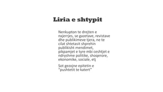 Liria e shtypit
Nenkupton te drejten e
nxjerrjes, se gazetave, revistave
dhe publikimeve tjera, ne te
cilat shtetasit shprehin
publikisht mendimet,
pikpamjet e tyre mbi ceshtjet e
ndryshme politike, shoqerore,
ekonomike, sociale, etj
Sot gezojne epitetin e
“pushtetit te katert”
 