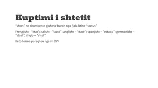 Kuptimi i shtetit
“shtet” ne shumicen e gjuheve buron nga fjala latine “status”
Frengjisht - “etat”; italisht - ”stato”; anglisht – “state”; spanjisht – “estado”; gjermanisht –
“staat”, shqip – “shtet”.
Keto terma paraqiten nga sh.XVI
 