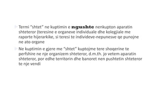 Termi “shtet” ne kuptimin e ngushte nenkupton aparatin
shteteror (teresine e organeve individuale dhe kolegjiale me
raporte hijerarkike, si teresi te individeve-nepunesve qe punojne
ne ato organe
Ne kuptimin e gjere me “shtet” kuptojme tere shoqerine te
perfshire ne nje organizem shteteror, d.m.th. jo vetem aparatin
shteteror, por edhe territorin dhe banoret nen pushtetin shteteror
te nje vendi
 