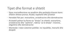 Tipet dhe format e shtetit
Sipas marredhenieve ne prodhim dhe perbajtja klasore kemi:
shtetin skllavo-pronar, feudal, kapitalist dhe proletar
Heredoti flet per: monarkine, aristokracine dhe demokracine
Aristoteli pohon ka forma te “drejta” te shtetit: monarkine,
aristokracine dhe “politine”, ndersa “jo te drejta”: tiranine,
oligarkine dhe demokracine
Monteske i ndan sistemet politike: ne republike, monarki dhe
despoti
 