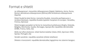Format e shtetit
ne skllavopronari: monarkite skllavopronare (Egjipti, Babilonia, Asiria, Persia,
Roma); demokracia sklavopronare (Athina) dhe aristokracia sklavopronare
(Sparta)
Shteti feudal ka keto forma: monarkia feudale, monarkia perfaqesuese e
rendeve (kastave), republika feudale (qytetet mesjetare te evropes: Venediku,
Firenca, Gjenova)
Shteti borgjez paraqitet ne forme te monarkise kushtetuese (Anglia, Holanda,
Belgjika, Danimarka, Suedia, Norvegjia, Spanja) dhe republikes demokratike
(SHBA, Franca, Italia, etj)
Midis dy luftera boterore: shteti fashist-totalitar (Italia-1922, Gjermani 1933,
Spanje, Portugali, etj)
Vendet socialiste: republika socialiste (shtete totalitare)
Shtetet e tranzicionit: republike demokratike (ngjajshme me sistemin borgjez)
 