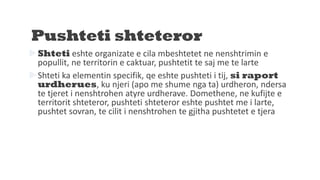Pushteti shteteror
Shteti eshte organizate e cila mbeshtetet ne nenshtrimin e
popullit, ne territorin e caktuar, pushtetit te saj me te larte
Shteti ka elementin specifik, qe eshte pushteti i tij, si raport
urdherues, ku njeri (apo me shume nga ta) urdheron, ndersa
te tjeret i nenshtrohen atyre urdherave. Domethene, ne kufijte e
territorit shteteror, pushteti shteteror eshte pushtet me i larte,
pushtet sovran, te cilit i nenshtrohen te gjitha pushtetet e tjera
 