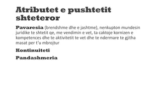 Atributet e pushtetit
shteteror
Pavaresia (brendshme dhe e jashtme), nenkupton mundesin
juridike te shtetit qe, me vendimin e vet, ta caktoje kornizen e
kompetences dhe te aktivitetit te vet dhe te ndermare te gjitha
masat per t’u mbrojtur
Kontinuiteti
Pandashmeria
 